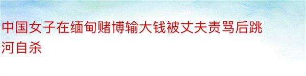 中国女子在缅甸赌博输大钱被丈夫责骂后跳河自杀