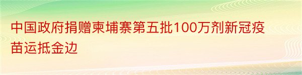 中国政府捐赠柬埔寨第五批100万剂新冠疫苗运抵金边