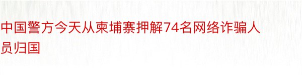 中国警方今天从柬埔寨押解74名网络诈骗人员归国