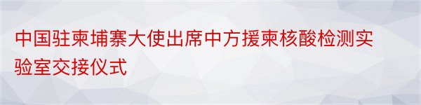 中国驻柬埔寨大使出席中方援柬核酸检测实验室交接仪式