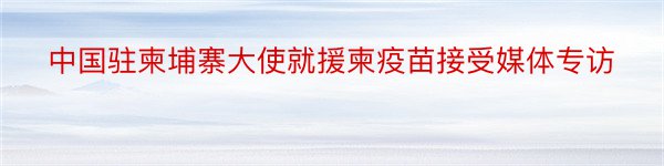 中国驻柬埔寨大使就援柬疫苗接受媒体专访