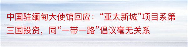 中国驻缅甸大使馆回应：“亚太新城”项目系第三国投资，同“一带一路”倡议毫无关系