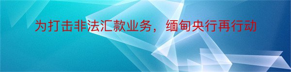 为打击非法汇款业务，缅甸央行再行动