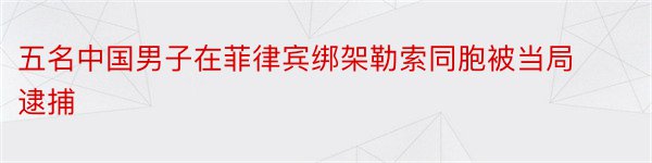 五名中国男子在菲律宾绑架勒索同胞被当局逮捕