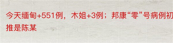 今天缅甸+551例，木姐+3例；邦康“零”号病例初推是陈某