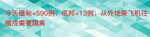 今天缅甸+590例；佤邦+13例；从外地乘飞机往腊戌需要隔离