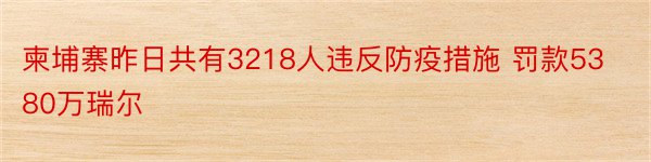 柬埔寨昨日共有3218人违反防疫措施 罚款5380万瑞尔