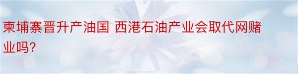 柬埔寨晋升产油国 西港石油产业会取代网赌业吗？