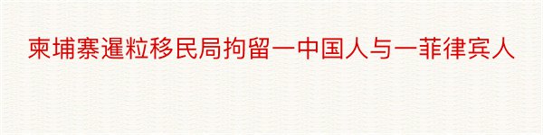 柬埔寨暹粒移民局拘留一中国人与一菲律宾人