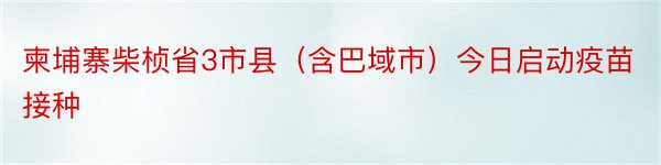 柬埔寨柴桢省3市县（含巴域市）今日启动疫苗接种