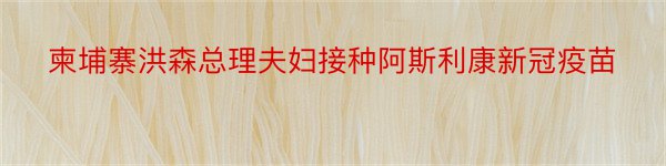 柬埔寨洪森总理夫妇接种阿斯利康新冠疫苗