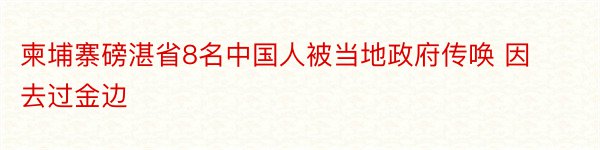 柬埔寨磅湛省8名中国人被当地政府传唤 因去过金边