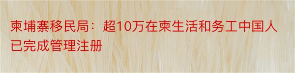 柬埔寨移民局：超10万在柬生活和务工中国人已完成管理注册