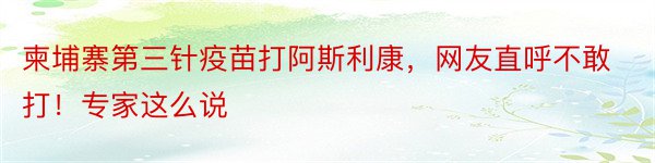 柬埔寨第三针疫苗打阿斯利康，网友直呼不敢打！专家这么说