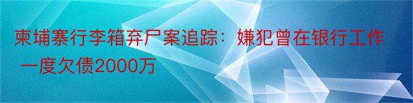 柬埔寨行李箱弃尸案追踪：嫌犯曾在银行工作 一度欠债2000万