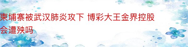 柬埔寨被武汉肺炎攻下 博彩大王金界控股会遭殃吗