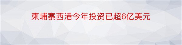 柬埔寨西港今年投资已超6亿美元