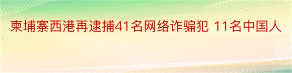 柬埔寨西港再逮捕41名网络诈骗犯 11名中国人