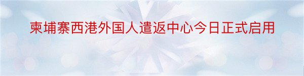 柬埔寨西港外国人遣返中心今日正式启用