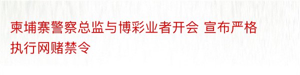 柬埔寨警察总监与博彩业者开会 宣布严格执行网赌禁令