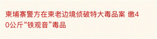 柬埔寨警方在柬老边境侦破特大毒品案 缴40公斤“铁观音”毒品