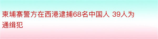 柬埔寨警方在西港逮捕68名中国人 39人为通缉犯