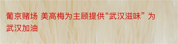 葡京赌场 美高梅为主顾提供“武汉滋味” 为武汉加油