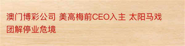 澳门博彩公司 美高梅前CEO入主 太阳马戏团解停业危境