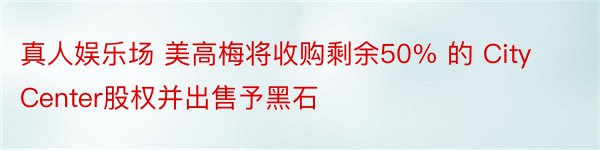 真人娱乐场 美高梅将收购剩余50% 的 CityCenter股权并出售予黑石