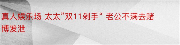 真人娱乐场 太太”双11剁手“ 老公不满去赌博发泄