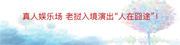 真人娱乐场 老挝入境演出“人在囧途”！