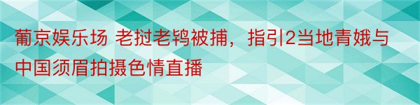 葡京娱乐场 老挝老鸨被捕，指引2当地青娥与中国须眉拍摄色情直播