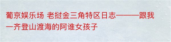 葡京娱乐场 老挝金三角特区日志———跟我一齐登山渡海的阿谁女孩子