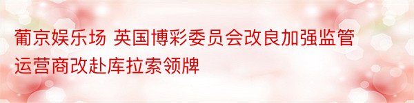 葡京娱乐场 英国博彩委员会改良加强监管 运营商改赴库拉索领牌