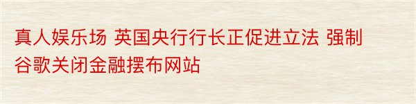 真人娱乐场 英国央行行长正促进立法 强制谷歌关闭金融摆布网站