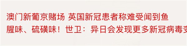 澳门新葡京赌场 英国新冠患者称难受闻到鱼腥味、硫磺味！世卫：异日会发现更多新冠病毒变异