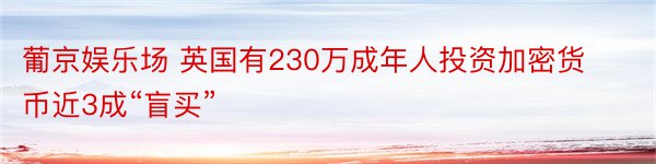 葡京娱乐场 英国有230万成年人投资加密货币近3成“盲买”