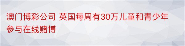 澳门博彩公司 英国每周有30万儿童和青少年参与在线赌博