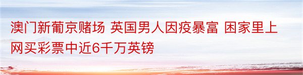 澳门新葡京赌场 英国男人因疫暴富 困家里上网买彩票中近6千万英镑