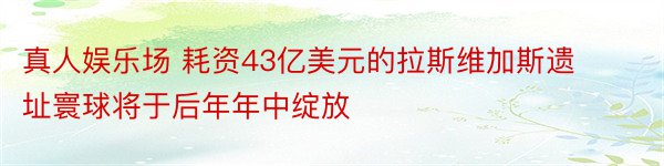 真人娱乐场 耗资43亿美元的拉斯维加斯遗址寰球将于后年年中绽放