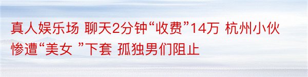 真人娱乐场 聊天2分钟“收费”14万 杭州小伙惨遭“美女 ”下套 孤独男们阻止