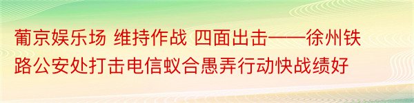 葡京娱乐场 维持作战 四面出击——徐州铁路公安处打击电信蚁合愚弄行动快战绩好