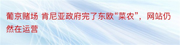 葡京赌场 肯尼亚政府完了东欧“菜农”，网站仍然在运营