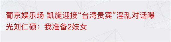 葡京娱乐场 凯旋迎接“台湾贵宾”淫乱对话曝光刘仁硕：我准备2妓女