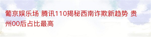 葡京娱乐场 腾讯110揭秘西南诈欺新趋势 贵州00后占比最高