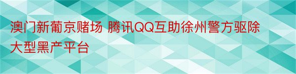 澳门新葡京赌场 腾讯QQ互助徐州警方驱除大型黑产平台