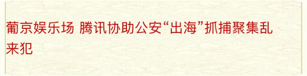 葡京娱乐场 腾讯协助公安“出海”抓捕聚集乱来犯