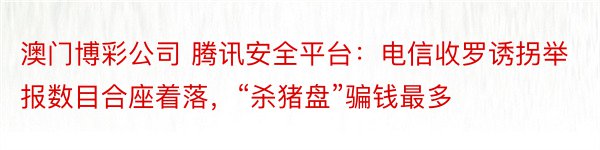 澳门博彩公司 腾讯安全平台：电信收罗诱拐举报数目合座着落，“杀猪盘”骗钱最多