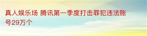 真人娱乐场 腾讯第一季度打击罪犯违法账号29万个