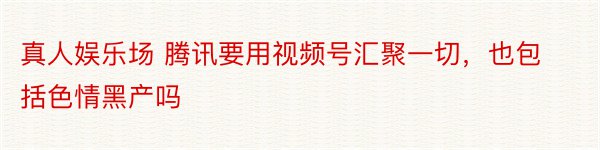 真人娱乐场 腾讯要用视频号汇聚一切，也包括色情黑产吗